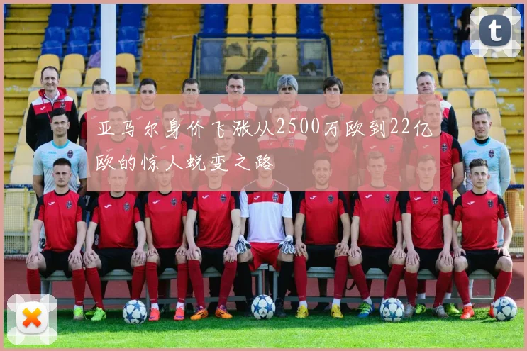 亚马尔身价飞涨从2500万欧到22亿欧的惊人蜕变之路