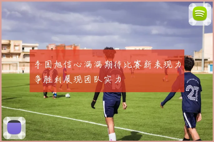 李国旭信心满满期待比赛新表现力争胜利展现团队实力