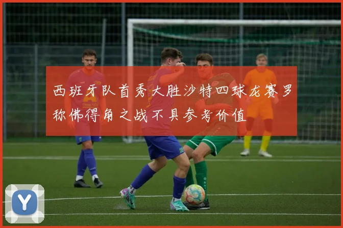 西班牙队首秀大胜沙特四球龙赛罗称佛得角之战不具参考价值
