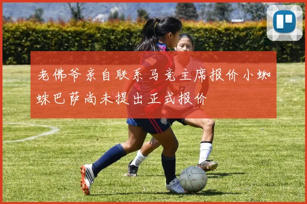 老佛爷亲自联系马竞主席报价小蜘蛛巴萨尚未提出正式报价