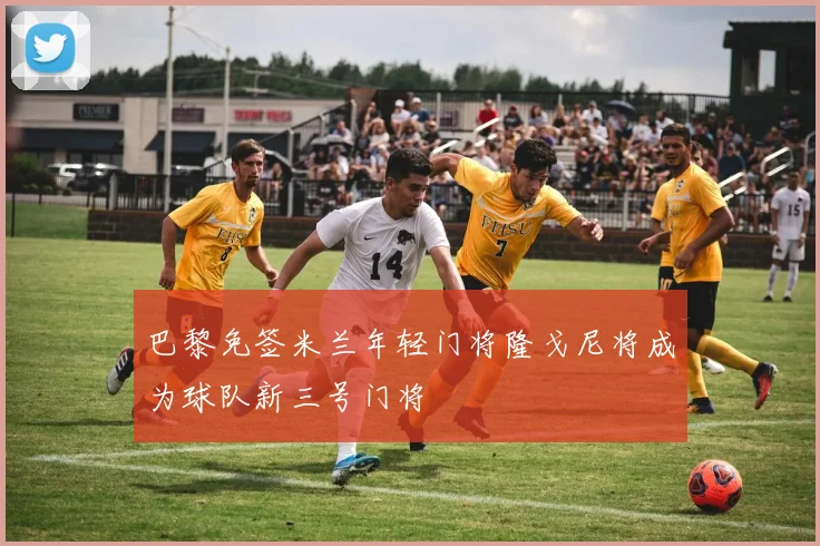巴黎免签米兰年轻门将隆戈尼将成为球队新三号门将