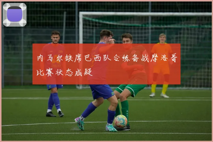 内马尔缺席巴西队合练备战摩洛哥比赛状态成疑