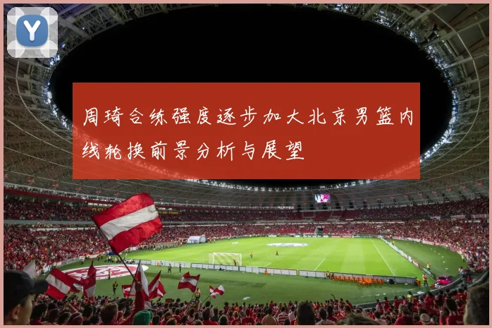 周琦合练强度逐步加大北京男篮内线轮换前景分析与展望