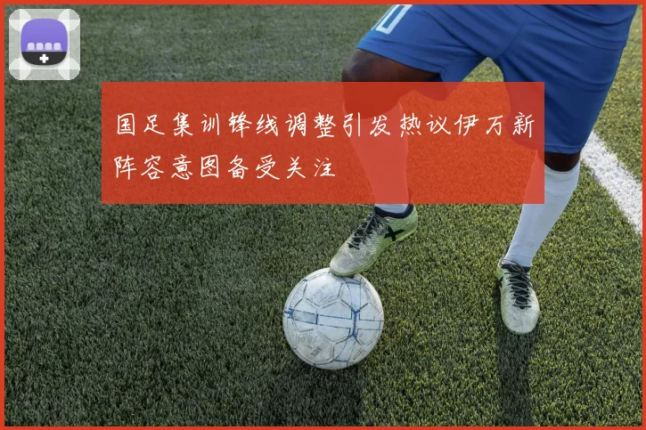 国足集训锋线调整引发热议伊万新阵容意图备受关注