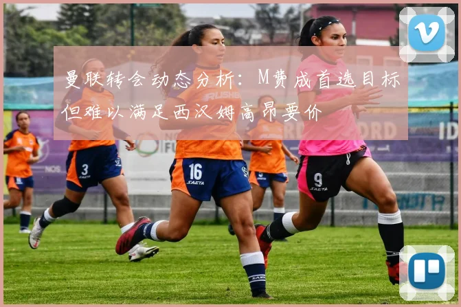 曼联转会动态分析：M费成首选目标但难以满足西汉姆高昂要价
