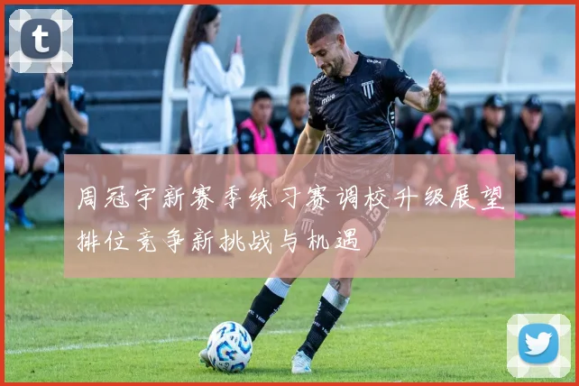周冠宇新赛季练习赛调校升级展望排位竞争新挑战与机遇