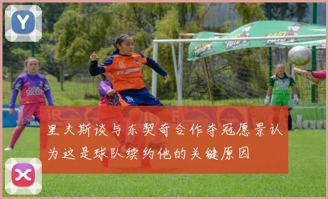 里夫斯谈与东契奇合作夺冠愿景认为这是球队续约他的关键原因
