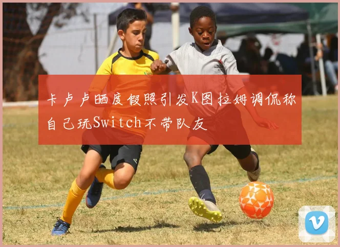 卡卢卢晒度假照引发K图拉姆调侃称自己玩Switch不带队友