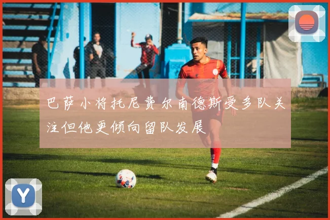 巴萨小将托尼费尔南德斯受多队关注但他更倾向留队发展