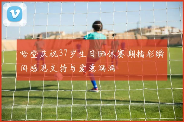 哈登庆祝37岁生日晒休赛期精彩瞬间感恩支持与爱意满满