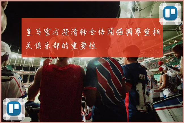 皇马官方澄清转会传闻强调尊重相关俱乐部的重要性